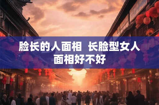 脸长的人面相  长脸型女人面相好不好