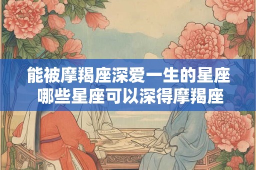 能被摩羯座深爱一生的星座 哪些星座可以深得摩羯座一生之爱