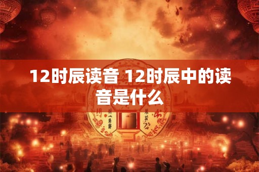 12时辰读音 12时辰中的读音是什么 12时辰读音 12时辰中的读音是什么