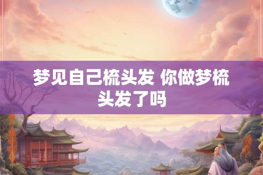 梦见自己梳头发 你做梦梳头发了吗