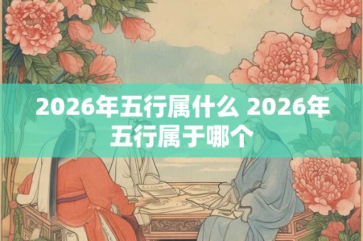2026年五行属什么 2026年五行属于哪个 2026年五行属什么 2026年五行属于哪个
