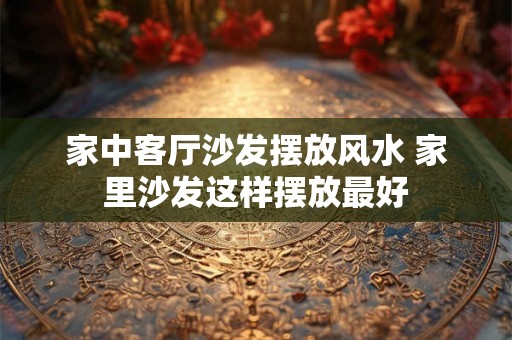 家中客厅沙发摆放风水 家里沙发这样摆放最好 家中客厅沙发摆放风水 家里沙发这样摆放最好
