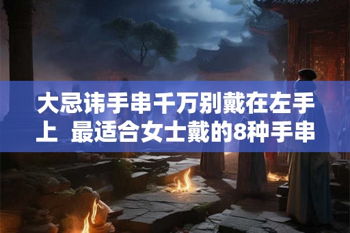 大忌讳手串千万别戴在左手上  最适合女士戴的8种手串
