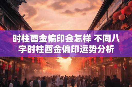 时柱酉金偏印会怎样 不同八字时柱酉金偏印运势分析 时柱酉金偏印会怎样 不同八字时柱酉金偏印运势分析
