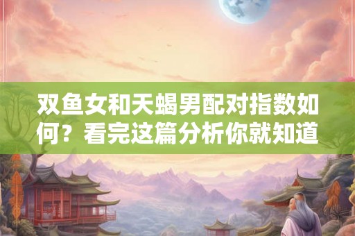 双鱼女和天蝎男配对指数如何？看完这篇分析你就知道了！