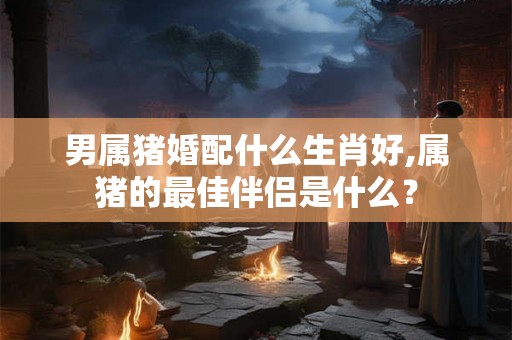 男属猪婚配什么生肖好,属猪的最佳伴侣是什么？