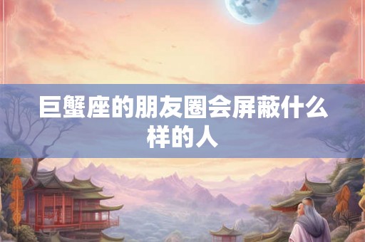 巨蟹座的朋友圈会屏蔽什么样的人