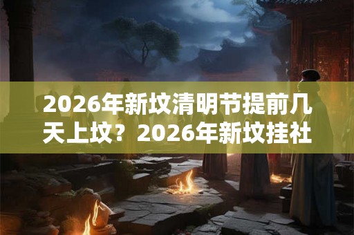 2026年新坟清明节提前几天上坟？2026年新坟挂社是哪一天？