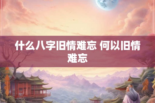 什么八字旧情难忘 何以旧情难忘