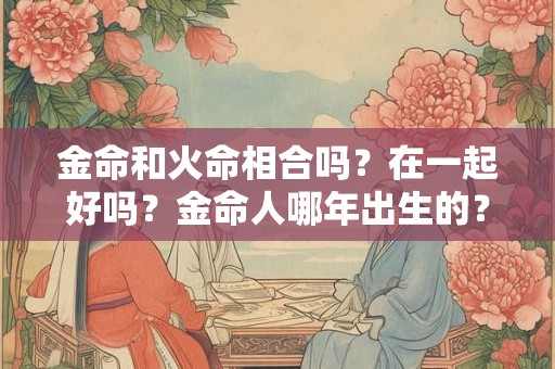 金命和火命相合吗？在一起好吗？金命人哪年出生的？