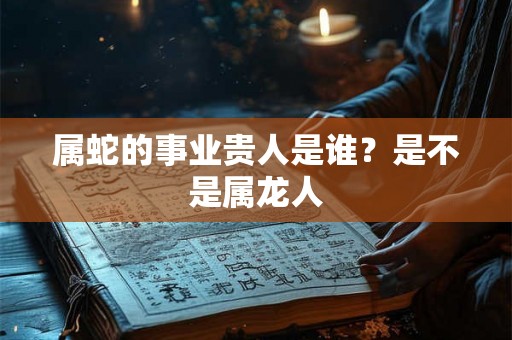 属蛇的事业贵人是谁？是不是属龙人