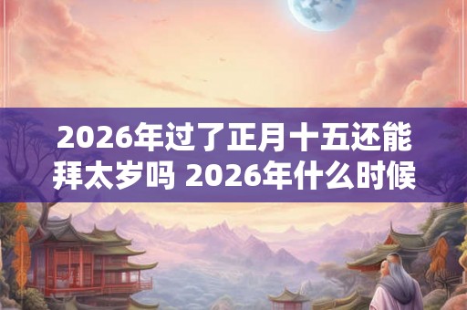 2026年过了正月十五还能拜太岁吗 2026年什么时候拜太岁好