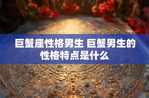 巨蟹座性格男生 巨蟹男生的性格特点是什么 巨蟹座性格男生 巨蟹男生的性格特点是什么