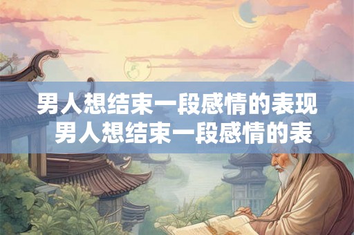 男人想结束一段感情的表现  男人想结束一段感情的表现
