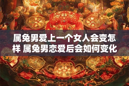 属兔男爱上一个女人会变怎样 属兔男恋爱后会如何变化