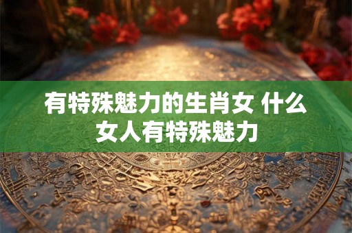 有特殊魅力的生肖女 什么女人有特殊魅力