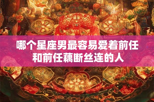 哪个星座男最容易爱着前任 和前任藕断丝连的人