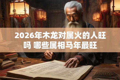 2026年木龙对属火的人旺吗 哪些属相马年最旺