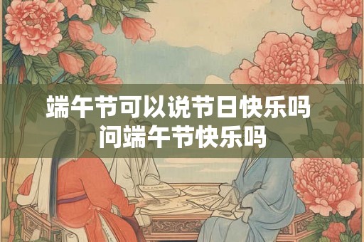 端午节可以说节日快乐吗 问端午节快乐吗