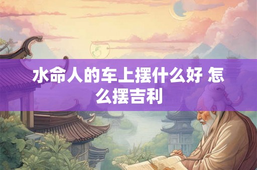 水命人的车上摆什么好 怎么摆吉利