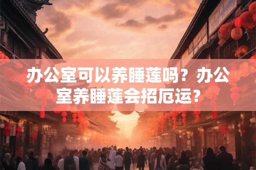 办公室可以养睡莲吗?办公室养睡莲会招厄运? 办公室可以养睡莲吗?办公室养睡莲会招厄运?
