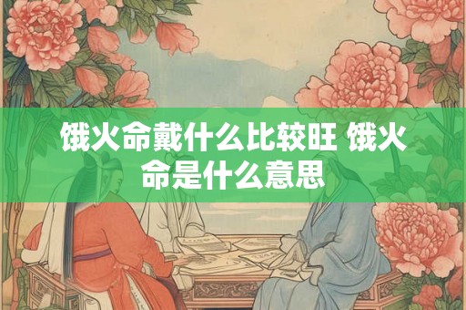 饿火命戴什么比较旺 饿火命是什么意思