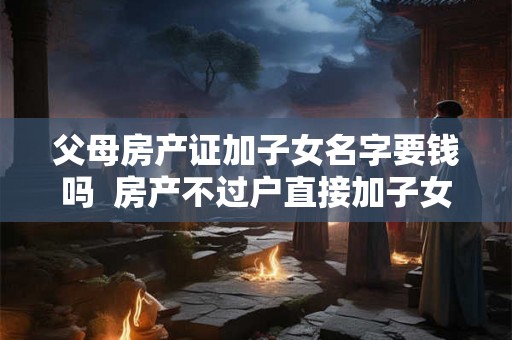 父母房产证加子女名字要钱吗  房产不过户直接加子女名字