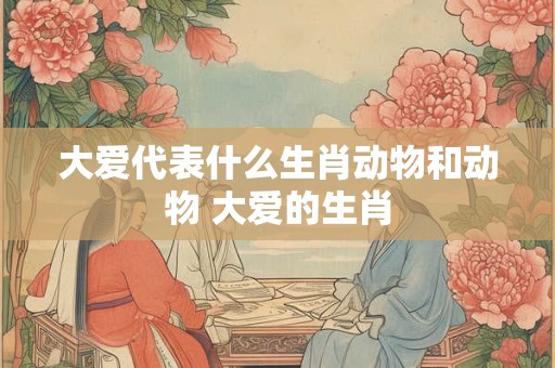 大爱代表什么生肖动物和动物 大爱的生肖