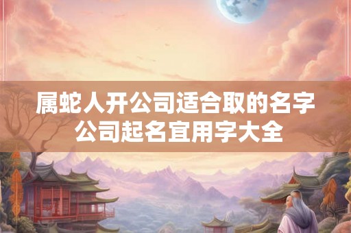 属蛇人开公司适合取的名字 公司起名宜用字大全 属蛇人开公司适合取的名字 公司起名宜用字大全