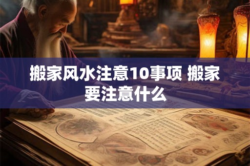 搬家风水注意10事项 搬家要注意什么