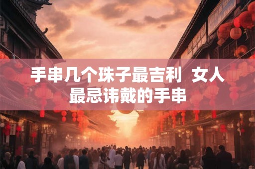手串几个珠子最吉利 女人最忌讳戴的手串 手串几个珠子最吉利 女人最忌讳戴的手串