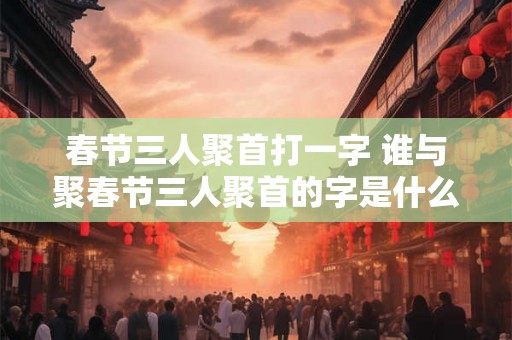 春节三人聚首打一字 谁与聚春节三人聚首的字是什么