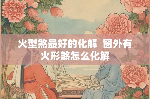 火型煞最好的化解  窗外有火形煞怎么化解