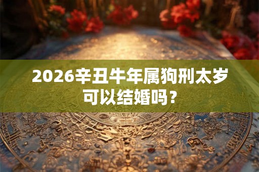 2026辛丑牛年属狗刑太岁可以结婚吗? 2026辛丑牛年属狗刑太岁可以结婚吗?