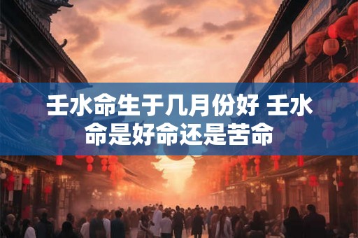 壬水命生于几月份好 壬水命是好命还是苦命