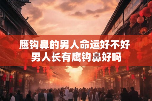 鹰钩鼻的男人命运好不好 男人长有鹰钩鼻好吗