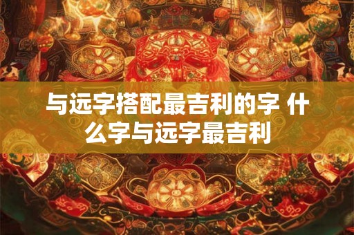 与远字搭配最吉利的字 什么字与远字最吉利