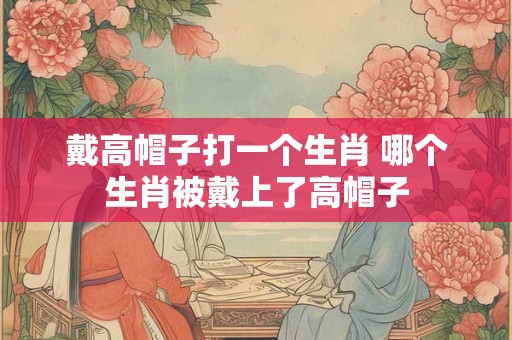 戴高帽子打一个生肖 哪个生肖被戴上了高帽子