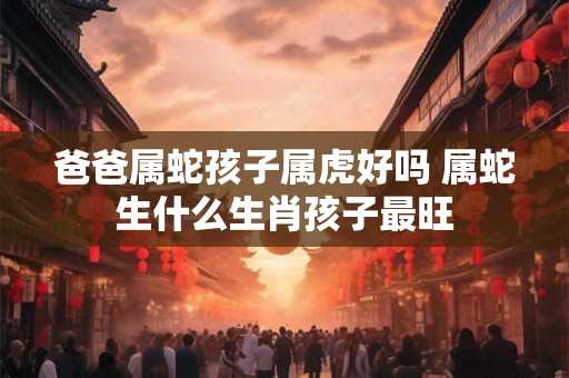 爸爸属蛇孩子属虎好吗 属蛇生什么生肖孩子最旺