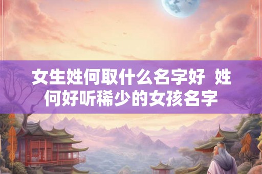 女生姓何取什么名字好 姓何好听稀少的女孩名字 女生姓何取什么名字好 姓何好听稀少的女孩名字