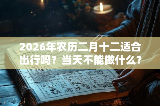 2026年农历二月十二适合出行吗？当天不能做什么？
