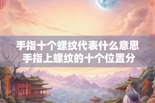 手指十个螺纹代表什么意思 手指上螺纹的十个位置分别代表什么含义