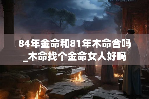 84年金命和81年木命合吗_木命找个金命女人好吗