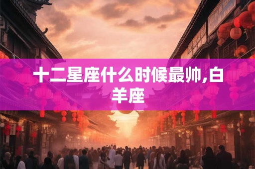 十二星座什么时候最帅,白羊座 十二星座什么时候最帅,白羊座