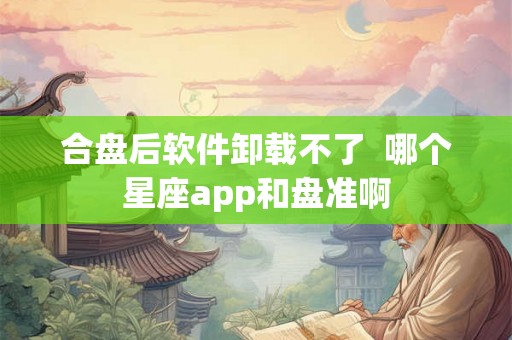合盘后软件卸载不了 哪个星座app和盘准啊 合盘后软件卸载不了 哪个星座app和盘准啊