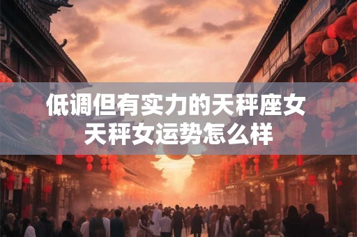 低调但有实力的天秤座女 天秤女运势怎么样 低调但有实力的天秤座女 天秤女运势怎么样