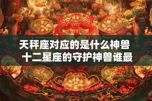 天秤座对应的是什么神兽  十二星座的守护神兽谁最厉害