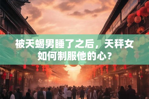 被天蝎男睡了之后,天秤女如何制服他的心? 被天蝎男睡了之后,天秤女如何制服他的心?