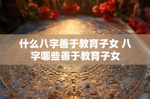 什么八字善于教育子女 八字哪些善于教育子女 什么八字善于教育子女 八字哪些善于教育子女