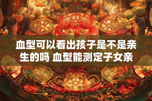 血型可以看出孩子是不是亲生的吗 血型能测定子女亲生关系吗